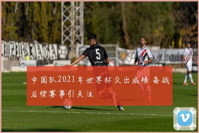 中国队2021年世界杯交出成绩 备战后续赛事引关注