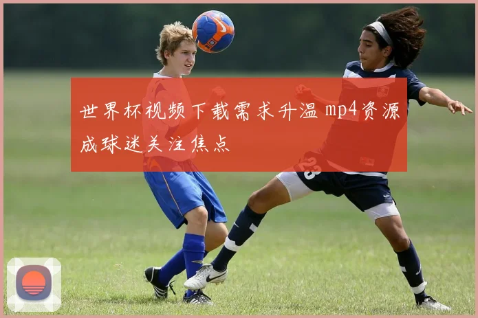 世界杯视频下载需求升温 mp4资源成球迷关注焦点