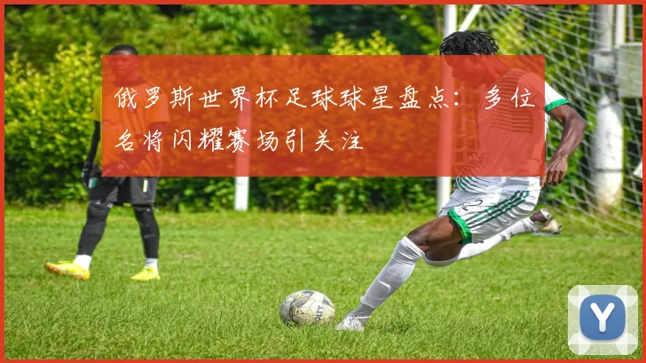 俄罗斯世界杯足球球星盘点:多位名将闪耀赛场引关注