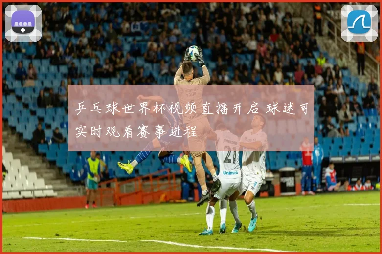 乒乓球世界杯视频直播开启 球迷可实时观看赛事进程