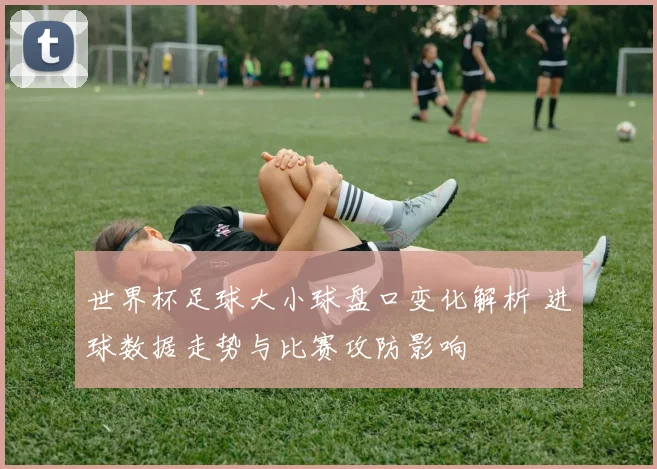 世界杯足球大小球盘口变化解析 进球数据走势与比赛攻防影响