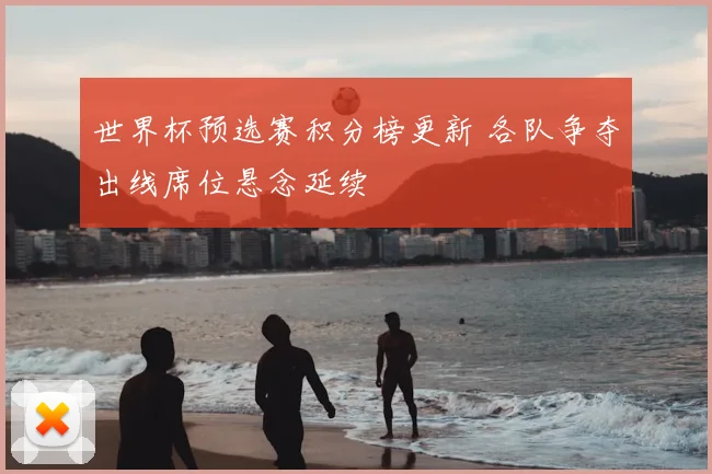 世界杯预选赛积分榜更新 各队争夺出线席位悬念延续