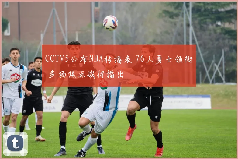 CCTV5公布NBA转播表 76人勇士领衔 多场焦点战待播出