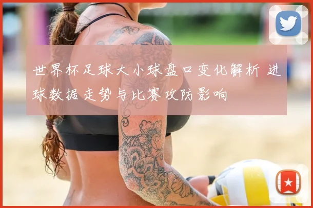世界杯足球大小球盘口变化解析 进球数据走势与比赛攻防影响