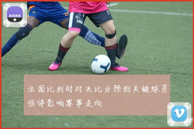 法国比利时对决比分预测关键球员伤停影响赛事走向