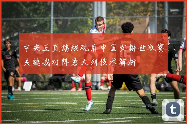 中央五直播线观看中国女排世联赛关键战对阵意大利技术解析