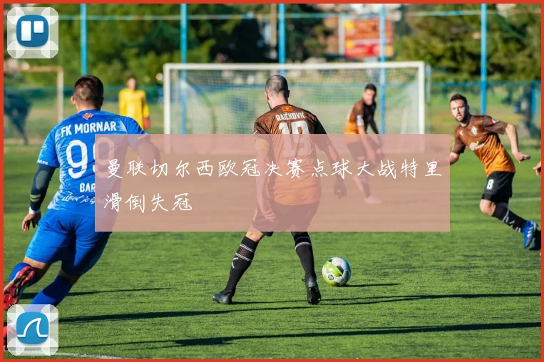 曼联切尔西欧冠决赛点球大战特里滑倒失冠