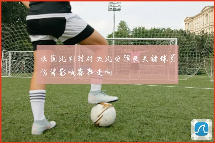 法国比利时对决比分预测关键球员伤停影响赛事走向