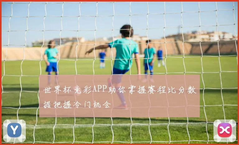 世界杯竞彩APP助你掌握赛程比分数据把握冷门机会