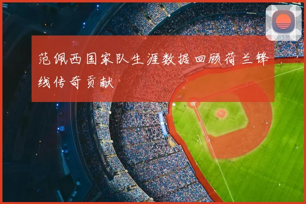 范佩西国家队生涯数据回顾荷兰锋线传奇贡献