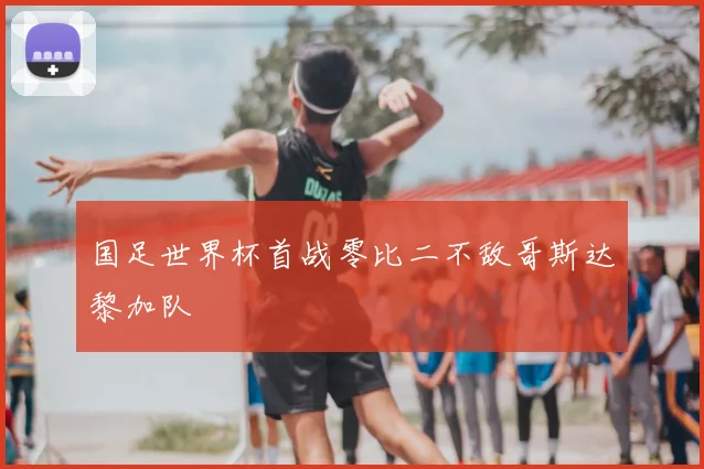 国足世界杯首战零比二不敌哥斯达黎加队