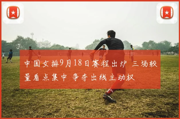 中国女排9月18日赛程出炉 三场较量看点集中 争夺出线主动权