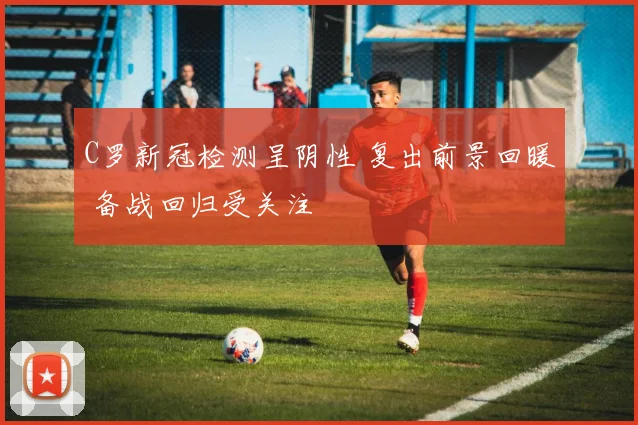 C罗新冠检测呈阴性 复出前景回暖 备战回归受关注