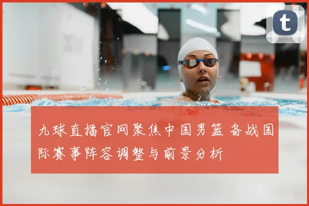 九球直播官网聚焦中国男篮 备战国际赛事阵容调整与前景分析